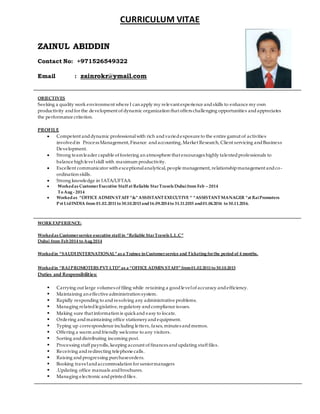 CURRICULUM VITAE
ZAINUL ABIDDIN
Contact No: +971526549322
Email : zainrokr@ymail.com
OBJECTIVES
Seeking a quality work environment where I can apply my relevant experience andskills to enhance my own
productivity andfor the development of dynamic organization that offers challenging opportunities andappreciates
the performance criterion.
PROFILE
 Competent anddynamic professionalwith rich andvariedexposure to the entire gamut of activities
involvedin Process Management, Finance andaccounting, Market Research, Client servicing andBusiness
Development.
 Strong teamleader capable of fostering an atmosphere that encourages highly talentedprofessionals to
balance high levelskill with maximum productivity.
 Excellent communicator with exceptionalanalytical, people management, relationshipmanagement andco-
ordination skills.
 Strong knowledge in IATA/UFTAA
 Workedas Customer Executive Staff at Reliable Star Travels Dubaifrom Feb – 2014
To Aug - 2014
 Workedas “OFFICE ADMIN STAFF “&”ASSISTANT EXECUTIVE “ “ASSISTANT MANAGER “at RaiPromoters
Pvt LtdINDIA from 01.02.2011to 30.10.2013 and16.09.2014to 31.11.2015 and01.04.2016 to 30.11.2016.
WORKEXPERIENCE:
Workedas Customer service executive staff in “Reliable Star Travels L.L.C”
Dubai from Feb2014 to Aug 2014
Workedin “SAUDI INTERNATIONAL”as a Trainee inCustomer service and Ticketing for the period of 4 months.
Workedin “RAI PROMOTERS PVT LTD”as a “OFFICE ADMIN STAFF”from01.02.2011to 30.10.2013
Duties and Responsibilities:
 Carrying out large volumes of filing while retaining a goodlevelof accuracy andefficiency.
 Maintaining an effective administration system.
 Rapidly responding to and resolving any administrative problems.
 Managing relatedlegislative, regulatory andcompliance issues.
 Making sure that information is quickand easy to locate.
 Ordering andmaintaining office stationeryandequipment.
 Typing up correspondence including letters, faxes, minutes andmemos.
 Offering a warm andfriendly welcome to any visitors.
 Sorting anddistributing incoming post.
 Processing staff payrolls, keeping account of finances andupdating staff files.
 Receiving andredirecting telephone calls.
 Raising andprogressing purchaseorders.
 Booking travelandaccommodation for seniormanagers
 .Updating office manuals andbrochures.
 Managing electronic andprintedfiles.
 