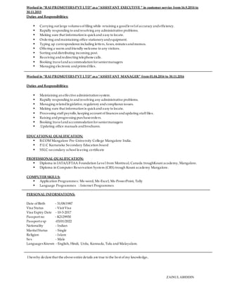 Worked in “RAI PROMOTERSPVT LTD” asa “ASSISTANT EXECUTIVE ” in customer service from 16.9.2014 to
30.11.2015
Duties and Responsibilities:
 Carrying out large volumes of filing while retaining a goodlevelof accuracy andefficiency.
 Rapidly responding to andresolving any administrative problems.
 Making sure that information is quickand easy to locate.
 Ordering andmaintaining office stationeryandequipment.
 Typing up correspondence including letters, faxes, minutes andmemos.
 Offering a warm andfriendly welcome to any visitors.
 Sorting anddistributing incoming post.
 Receiving andredirecting telephone calls.
 Booking travelandaccommodation for seniormanagers
 Managing electronic andprintedfiles.
Worked in “RAI PROMOTERSPVT LTD” asa “ASSISTANT MANAGER” from 01.04.2016 to 30.11.2016
Duties and Responsibilities:
 Maintaining an effective administration system.
 Rapidly responding to andresolving any administrative problems.
 Managing relatedlegislative, regulatory andcompliance issues.
 Making sure that information is quickand easy to locate.
 Processing staff payrolls, keeping account of finances andupdating staff files.
 Raising andprogressing purchaseorders.
 Booking travelandaccommodation for seniormanagers
 .Updating office manuals andbrochures.
EDUCATIONAL QUALIFICATION:
 B.COM Mangalore Pre-University College Mangalore India.
 P.U.C Karnataka Secondary Education board
 SSLC-secondary school leaving certificate
PROFESSIONAL QUALIFICATION:
 Diploma in IATA/UFTAA Foundation Level from Montreal, Canada troughKouni academy, Mangalore.
 Diploma in Computer Reservation System (CRS) trough Kouni academy Mangalore.
COMPUTER SKILLS:
 Application Programmes: Ms-word, Ms-Excel, Ms-PowerPoint, Tally
 Language Programmes : Internet Programmes
PERSONAL INFORMATIONS:
Date of Birth - 31/08/1987
Visa Status - Visit Visa
Visa Expiry Date - 10-3-2017
Passport no - K2129930
Passport exp -03/01/2022
Nationality - Indian
MaritalStatus - Single
Religion - Islam
Sex - Male
Languages Known - English, Hindi, Urdu, Kannada, Tulu and Malayalam.
I hereby declare that the above entire details are true to the best of my knowledge.
ZAINULABIDDIN
 