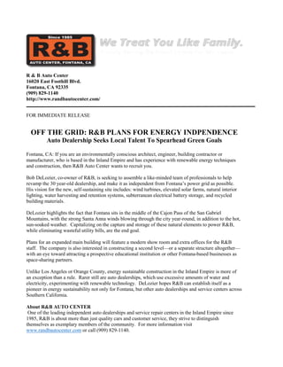 R & B Auto Center
16020 East Foothill Blvd.
Fontana, CA 92335
(909) 829-1140
http://www.randbautocenter.com/
FOR IMMEDIATE RELEASE
OFF THE GRID: R&B PLANS FOR ENERGY INDPENDENCE
Auto Dealership Seeks Local Talent To Spearhead Green Goals
Fontana, CA: If you are an environmentally conscious architect, engineer, building contractor or
manufacturer, who is based in the Inland Empire and has experience with renewable energy techniques
and construction, then R&B Auto Center wants to recruit you.
Bob DeLozier, co-owner of R&B, is seeking to assemble a like-minded team of professionals to help
revamp the 30 year-old dealership, and make it as independent from Fontana’s power grid as possible.
His vision for the new, self-sustaining site includes: wind turbines, elevated solar farms, natural interior
lighting, water harvesting and retention systems, subterranean electrical battery storage, and recycled
building materials.
DeLozier highlights the fact that Fontana sits in the middle of the Cajon Pass of the San Gabriel
Mountains, with the strong Santa Anna winds blowing through the city year-round, in addition to the hot,
sun-soaked weather. Capitalizing on the capture and storage of these natural elements to power R&B,
while eliminating wasteful utility bills, are the end goal.
Plans for an expanded main building will feature a modern show room and extra offices for the R&B
staff. The company is also interested in constructing a second level—or a separate structure altogether—
with an eye toward attracting a prospective educational institution or other Fontana-based businesses as
space-sharing partners.
Unlike Los Angeles or Orange County, energy sustainable construction in the Inland Empire is more of
an exception than a rule. Rarer still are auto dealerships, which use excessive amounts of water and
electricity, experimenting with renewable technology. DeLozier hopes R&B can establish itself as a
pioneer in energy sustainability not only for Fontana, but other auto dealerships and service centers across
Southern California.
About R&B AUTO CENTER
One of the leading independent auto dealerships and service repair centers in the Inland Empire since
1985, R&B is about more than just quality cars and customer service, they strive to distinguish
themselves as exemplary members of the community. For more information visit
www.randbautocenter.com or call (909) 829-1140.
 