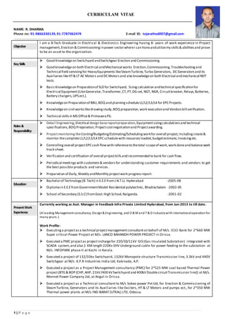 1 | P a g e
CURRICULAM VITAE
NAME: R. DHARMA
Phone no: 91-9866330139,91-7787062474 E-mail ID: tejarathod007@gmail.com
Objective
I am a B.Tech Graduate in Electrical & Electronics Engineering having 8- years of work experience in Project
management,Erection & Commissioning inpower sectorwhereI can honeandutilizemy skills & abilitiesand prove
to be an asset to the organization.
KeySkills
 Good Knowledgeon Switchyard andSwitchgearErection and Commissioning.
 Good knowledgeon both Electrical andMechanical works Erection,Commissioning,Troubleshootingand
Technical field servicingfor HeavyEquipments likeSteamTurbine,Turbo Generators, DC Generatorsand its
AuxiliarieslikeHT& LT AC Motors and DC Motorsand also knowledgeon both Electrical andmechanical NDT
tests.
 BasicKnowledgeon Preparationof SLD for Switchyard, Sizingcalculation andtechnical specificationfor
Electrical Equipment(LikeGenerator,Transformer,CT,PT,DGset, NGT, NGR, Circuitbreaker, Relays,Batteries,
Battery chargers,UPS ect.).
 Knowledgeon Preparationof BBU,BOQ and planningscheduleL1/L2/L3/L4 for EPC Projects.
 Knowledgeon civil workslikedrawingstudy,BOQ preparation, work executionand Vendorsbill verification.
 Technical skillsin MS Office& PrimaveraP6.
Roles&
Responsibility:
 Detail Engineering,Electrical design basereportpreparation,Equipmentsizingcalculations and technical
specifications,BOQ Preparation, Projectcostnegotiationand Projectawarding.
 Projectmonitoring likeCosting/Budgeting/Estimating/Schedulingworkfor overall project,Includingcreate&
monitor thecompleteL1/L2/L3/L4 EPC schedulewith resourcesloaded,budgetestimate,Invoicingetc.
 Controlling overall projectEPC cash flowwith referenceto thetotal scopeof work,work doneand balancework
track sheet.
 Verification and certification of overall projectbillsand recommended to bank for cash flow.
 Periodical meetingswith customers & vendors for understanding customer requirements and vendors to get
the best possible products and services.
 Preparation of Daily,Weekly andMonthly projectwork progressreport.
Education
 Bachelorof Technology (B.Tech) in E.E.EfromJ.N.T.U, Hyderabad -2005-08
 Diplomain E.E.EfromGovernmentModel Residential polytechnic, Bhadrachalam -2002-05
 School of Secondary (S.S.C) fromGovt.High School,Nalgonda. -2001-02
PresentWork
Experience
Currently working as Asst. Manager in Feedback Infra Private Limited Hyderabad, from Jun-2013 to till date.
(A leading Management consultancy, Design& Engineering, and O & M and T & D Industrywithinternationaloperationfor
many years.)
Work Profile:
 Executinga projectasa technical projectmanagementconsultanton behalf of M/s. ICICI Bank for 2*660 MW
Super critical Power Project at M/s. LANCO BAHANDH POWER PROJECT in Orissa.
 Executed a PMC projectas projectInchargefor 220/33/11kV GIS (Gas Insulated Substation) integrated with
SCADA system,and also 2 KMlength 220Kv EHV Underground cable for power feeding to the substation at
M/s. INFOPARK phase-II at Kochi in Kerala.
 Executed a project of 132/33kv Switchyard, 132kV Monopole structure Transmission line, 3.3kV and 440V
Switchgear at M/s. K.P.R Industries India Ltd, Kakinada, A.P.
 Executed a project as a Project Management consultancy (PMC) for 2*525 MW coal based Thermal Power
project(BTG& BOP (CHP,AHP, 21kV/400 kVSwitchyard and 400kVDoublecircuitTransmission line)) at M/s.
Monnet Power Company Ltd, at Angul in Orissa.
 Executed a project as a Technical consultant to M/s Sokeo power Pvt Ltd, for Erection & Commissioning of
SteamTurbine, Generators and its Auxiliaries like Exciters, HT & LT Motors and pumps ect., for 2*350 MW
Thermal power plants at M/s IND-BARAT (UTKAL) LTD, Odessa.
 