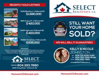 WE WILL SELL IT GUARANTEED!
STILL WANT
YOUR HOME
SOLD?
5436 Blackburn, Chilliwack BC
$1,590,000
9841 Angus Dr, Chilliwack BC
$420,000
5485 Highroad, Chilliwack BC
$423,000
SOLD
42550 Woodrock, Chilliwack BC
$635,000
SOLD
RECENTLY SOLD LISTINGS
TESTIMONIAL
604.393.7880
9240 Young Road - Chilliwack, BC
SOLD
SOLD
SOLD
SOLD
HomesinChilliwack.com
KELLY & NICOLE
JOHNSTON
nicole@selectrealestate.ca
604.701.9080 Kelly
604.793.7686 Nicole
604.393.7880
HomesinChilliwack.com
 
