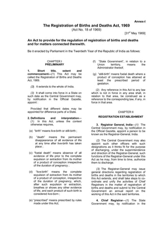 Annex-I
The Registration of Births and Deaths Act, 1969
(Act No. 18 of 1969)
[31st
May 1969]
An Act to provide for the regulation of registration of births and deaths
and for matters connected therewith.
Be it enacted by Parliament in the Twentieth Year of the Republic of India as follows:
CHAPTER I
PRELIMINARY
1. Short title, extent and
commencement—(1) This Act may be
called the Registration of Births and Deaths
Act, 1969.
(2) It extends to the whole of India.
(3) It shall come into force in a State on
such date as the Central Government may,
by notification in the Official Gazette,
appoint :
Provided that different dates may be
appointed for difference parts of a State.
2. Definitions and interpretation—
(1) In this Act, unless the context
otherwise requires,
(a) “birth” means live-birth or still-birth ;
(b) “death” means the permanent
disappearance of all evidence of life
at any time after live-birth has taken
place ;
(c) “foetal death” means absence of all
evidence of life prior to the complete
expulsion or extraction from its mother
of a product of conception irrespective
of the duration of pregnancy ;
(d) “live-birth” means the complete
expulsion of extraction from its mother
of a product of conception, irrespective
of the duration of pregnancy, which,
after such expulsion or extraction,
breathes or shows any other evidence
of life, and each product of such birth is
considered live-born ;
(e) “prescribed” means prescribed by rules
made under this Act;
(f) “State Government”, in relation to a
Union territory, means the
Administrator thereof;
(g) “still-birth” means foetal death where a
product of conception has attained at
least the prescribed period of
gestation.
(2) Any reference in this Act to any law
which is not in force in any area shall, in
relation to that area, be construed as a
reference to the corresponding law, if any, in
force in that area.
CHAPTER II
REGISTRATION ESTABLISHMENT
3. Registrar General, India—(1) The
Central Government may, by notification in
the Official Gazette, appoint a person to be
known as the Registrar-General, India.
(2) The Central Government may also
appoint such other officers with such
designations as it thinks fit for the purpose
of discharging, under the superintendence
and direction of the Registrar-General, such
functions of the Registrar-General under this
Act as he may, from time to time, authorize
them to discharge.
(3) The Registrar-General may issue
general directions regarding registration of
births and deaths in the territories to which
this Act extends, and shall take steps to co-
ordinate and unify the activities of Chief
Registrars in the matter of registration of
births and deaths and submit to the Central
Government an annual report on the
working of this Act in the said territories.
4. Chief Registrar—(1) The State
Government may, by notification in the
 