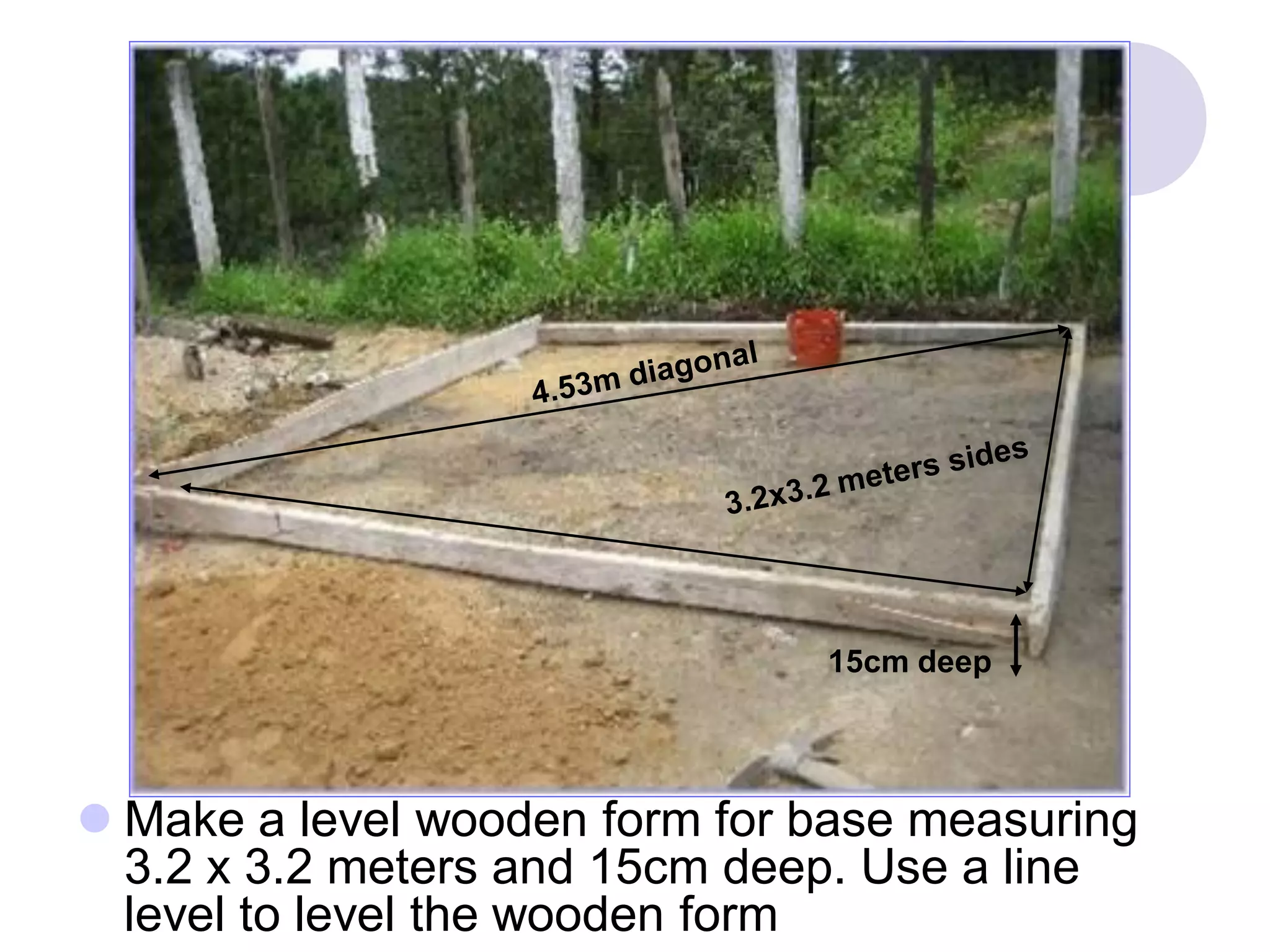  Make a level wooden form for base measuring
3.2 x 3.2 meters and 15cm deep. Use a line
level to level the wooden form
3.2x3.2 meters
15cm deep
15cm deep
 