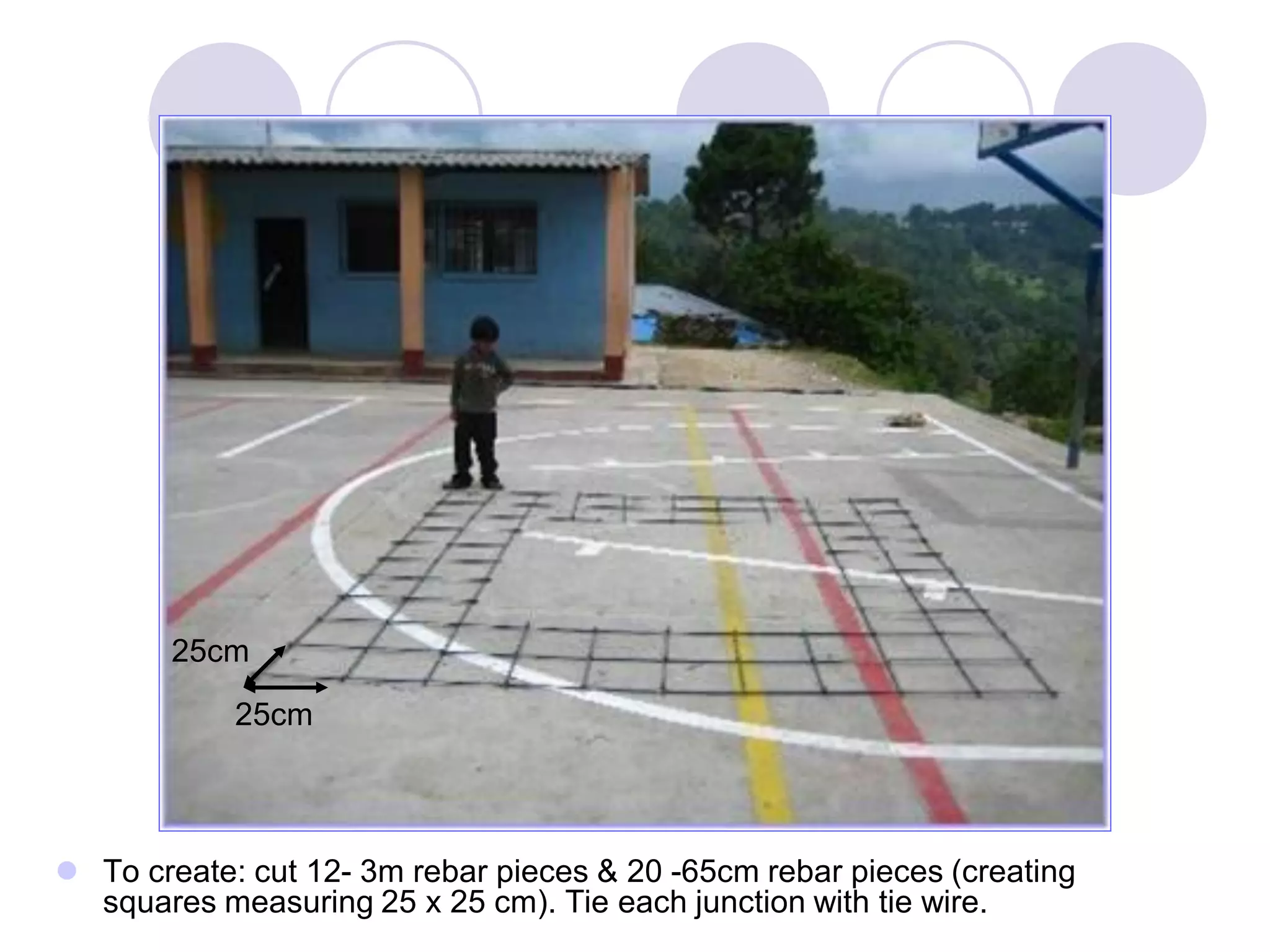  To create: cut 12- 3m rebar pieces & 20 -65cm rebar pieces (creating
squares measuring 25 x 25 cm). Tie each junction with tie wire.
25cm
25cm
 