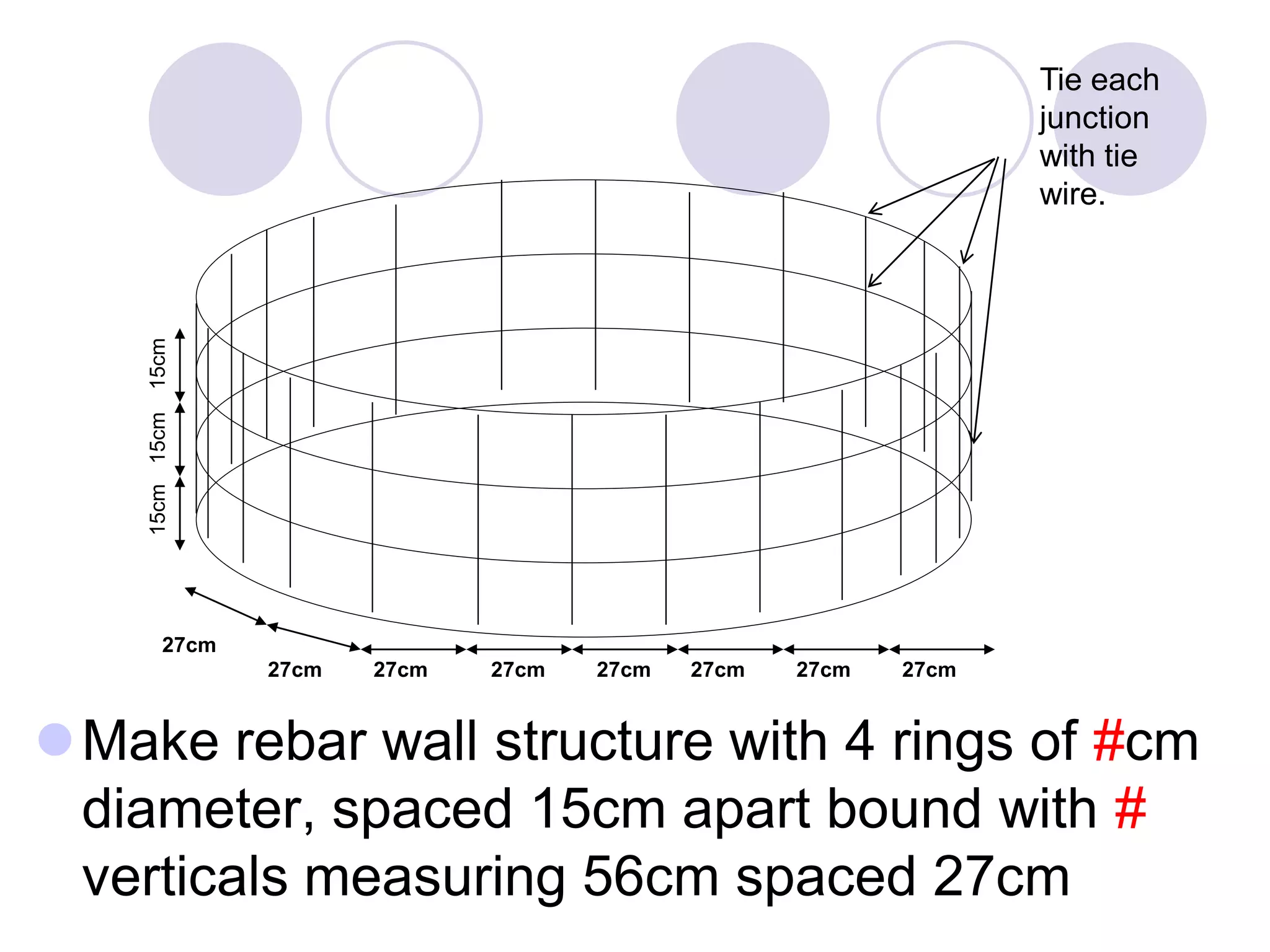 Make rebar wall structure with 4 rings of #cm
diameter, spaced 15cm apart bound with #
verticals measuring 56cm spaced 27cm
27cm
27cm27cm 27cm27cm 27cm27cm 27cm
15cm15cm15cm
Tie each
junction
with tie
wire.
 