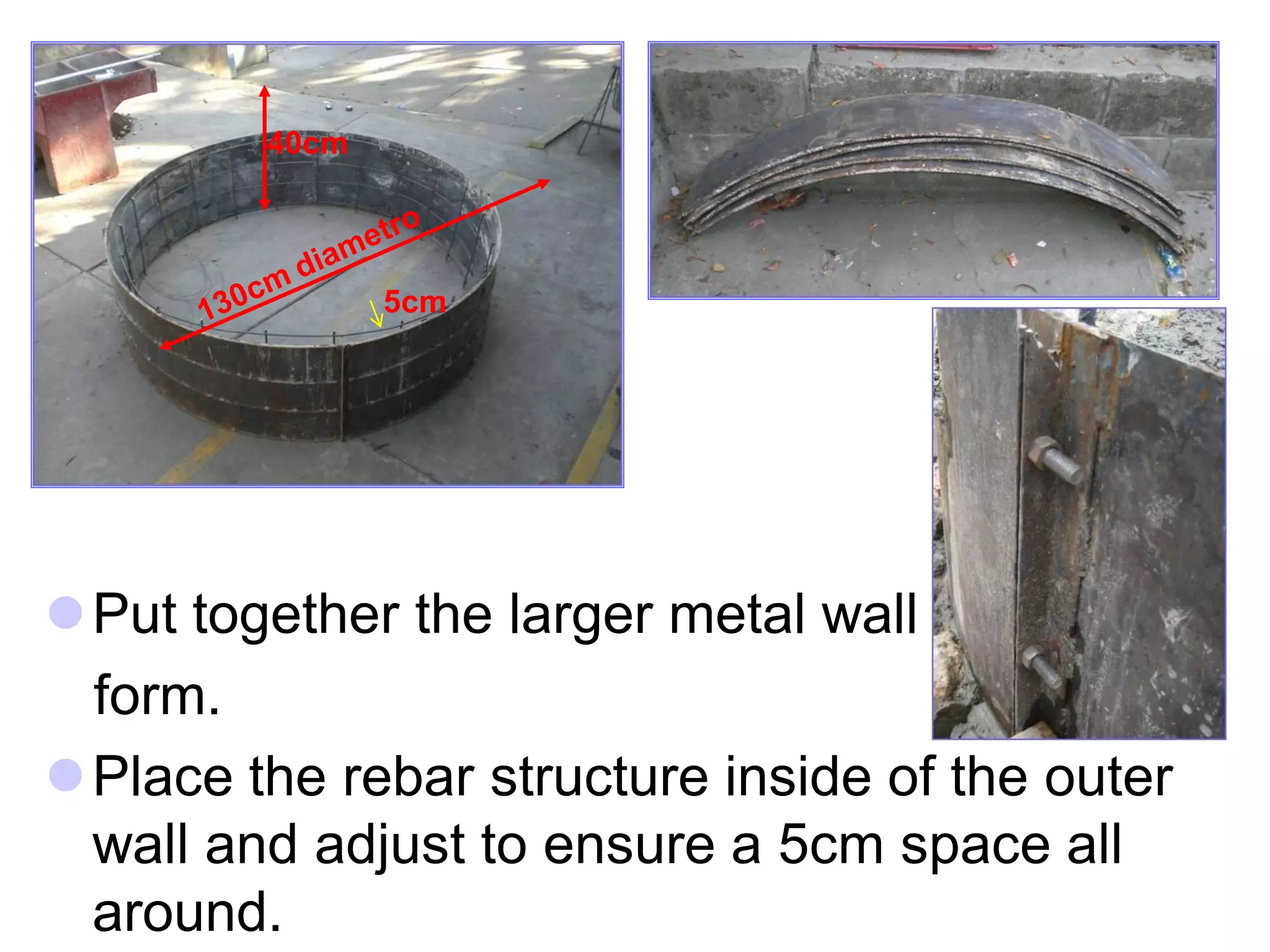 40cm
5cm
Put together the larger metal wall
form.
Place the rebar structure inside of the outer
wall and adjust to ensure a 5cm space all
around.
 