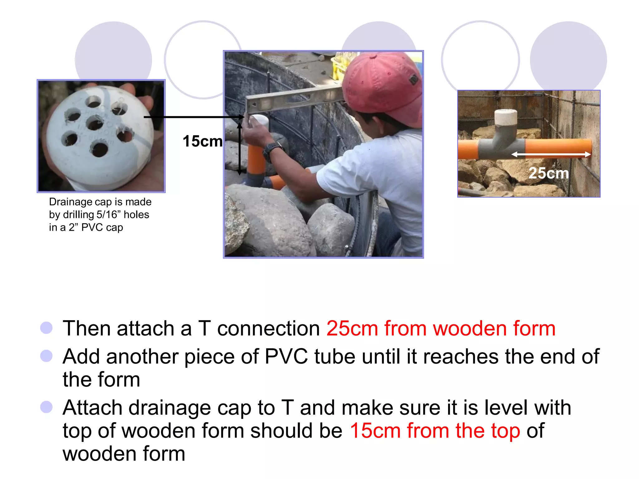  Then attach a T connection 25cm from wooden form
 Add another piece of PVC tube until it reaches the end of
the form
 Attach drainage cap to T and make sure it is level with
top of wooden form should be 15cm from the top of
wooden form
Drainage cap is made
by drilling 5/16” holes
in a 2” PVC cap
25cm
15cm
 