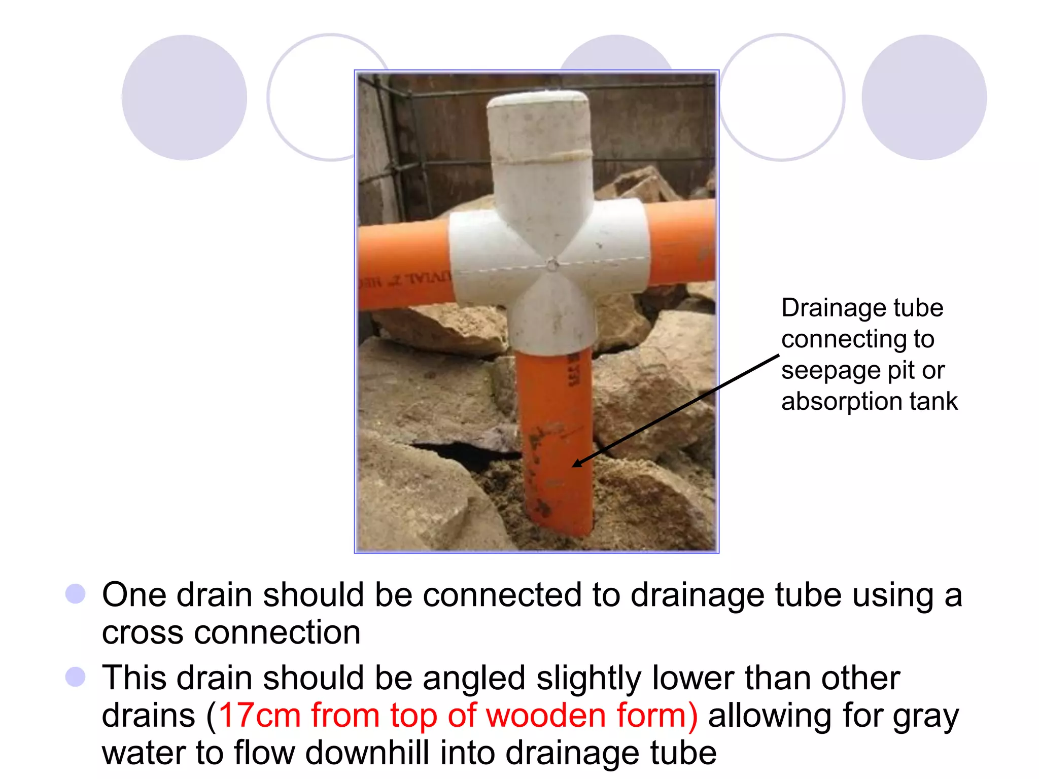  One drain should be connected to drainage tube using a
cross connection
 This drain should be angled slightly lower than other
drains (17cm from top of wooden form) allowing for gray
water to flow downhill into drainage tube
Drainage tube
connecting to
seepage pit or
absorption tank
 