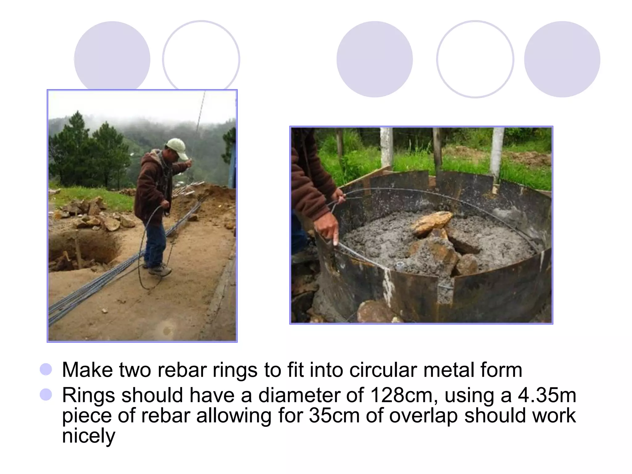  Make two rebar rings to fit into circular metal form
 Rings should have a diameter of 128cm, using a 4.35m
piece of rebar allowing for 35cm of overlap should work
nicely
 