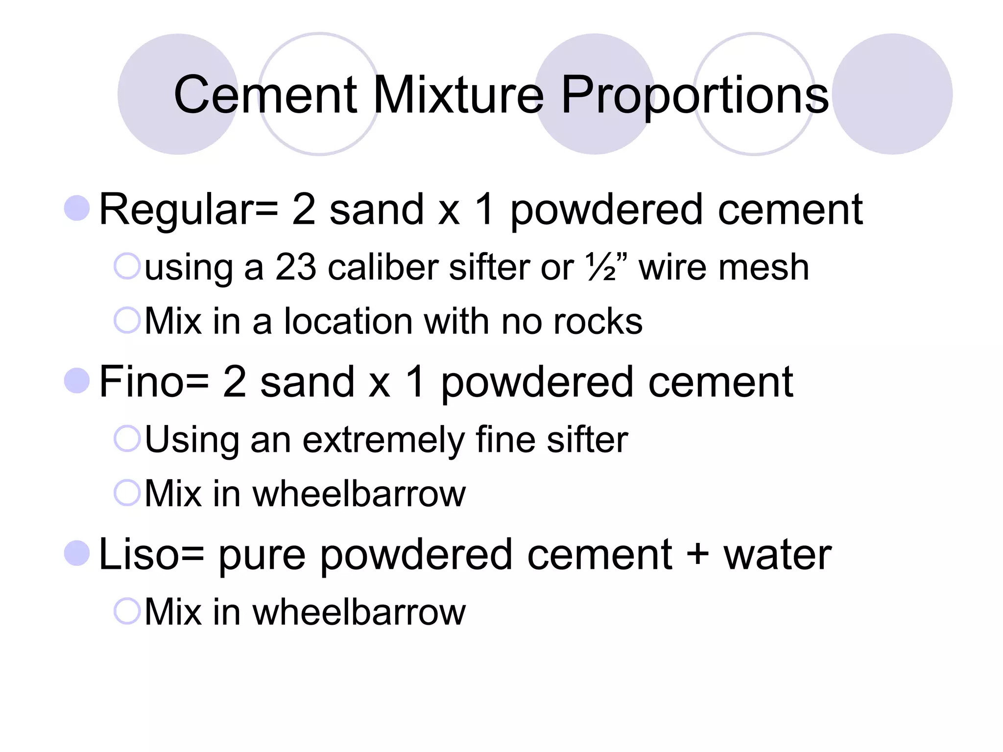 Cement Mixture Proportions
Regular= 2 sand x 1 powdered cement
using a 23 caliber sifter or ½” wire mesh
Mix in a location with no rocks
Fino= 2 sand x 1 powdered cement
Using an extremely fine sifter
Mix in wheelbarrow
Liso= pure powdered cement + water
Mix in wheelbarrow
 
