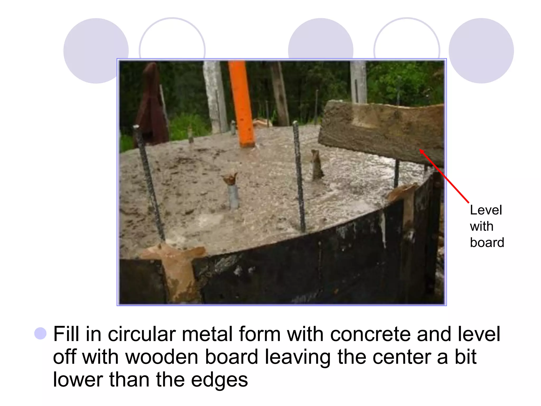  Fill in circular metal form with concrete and level
off with wooden board leaving the center a bit
lower than the edges
Level
with
board
 
