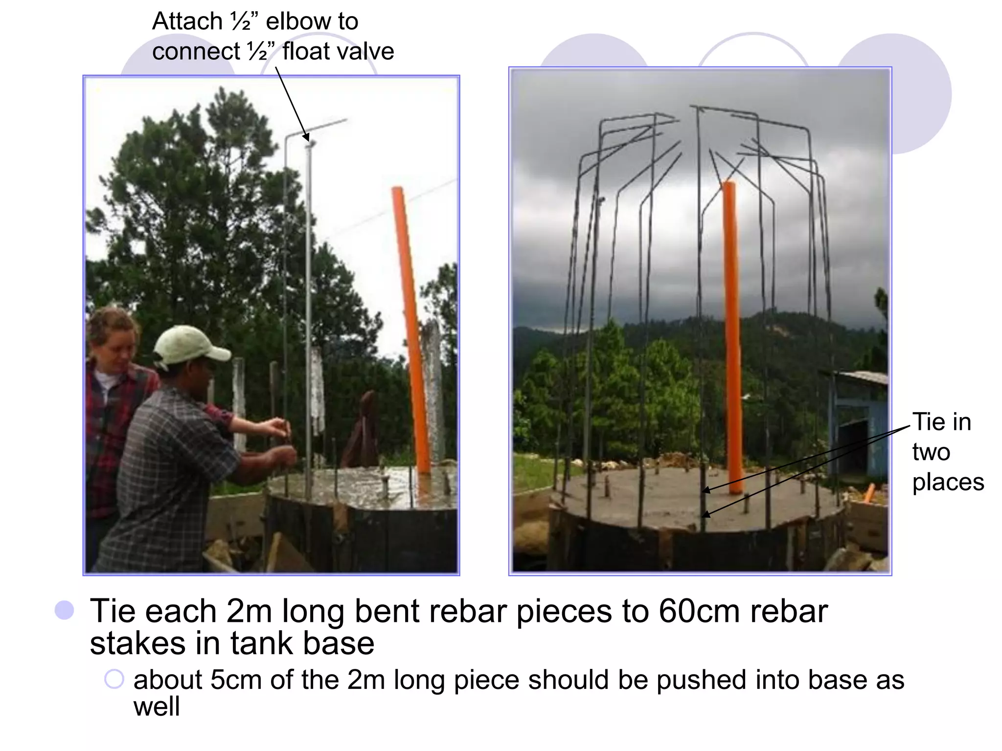  Tie each 2m long bent rebar pieces to 60cm rebar
stakes in tank base
 about 5cm of the 2m long piece should be pushed into base as
well
Tie in
two
places
Attach ½” elbow to
connect ½” float valve
 