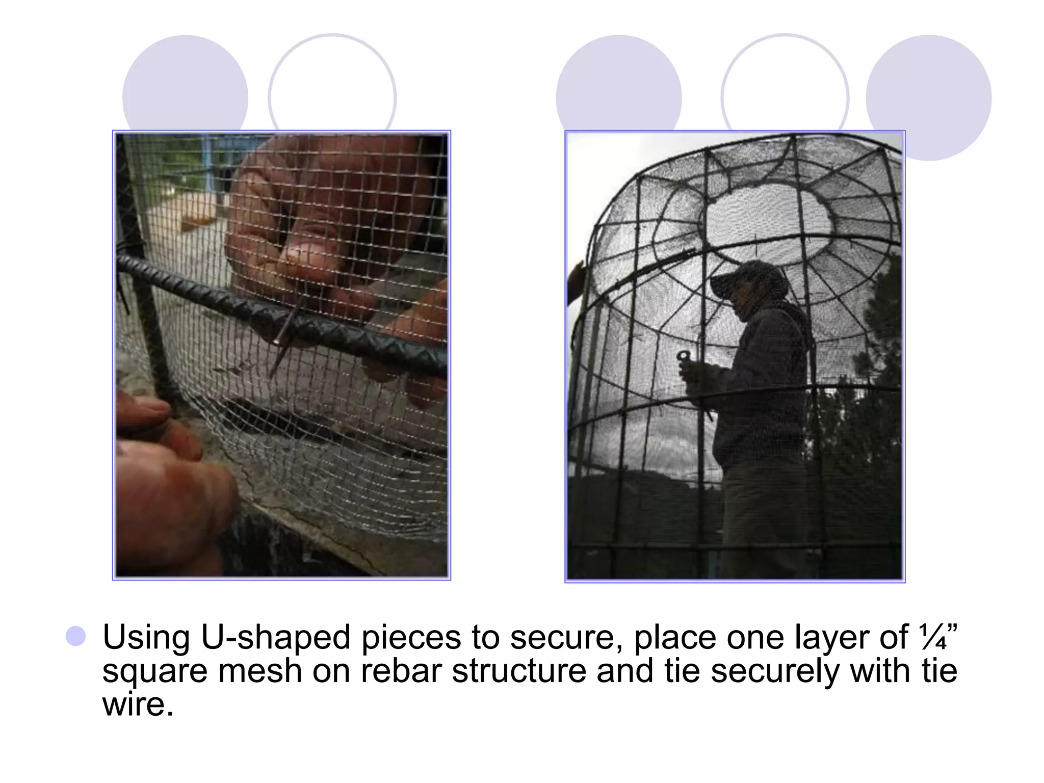  Using U-shaped pieces to secure, place one layer of ¼”
square mesh on rebar structure and tie securely with tie
wire.
 