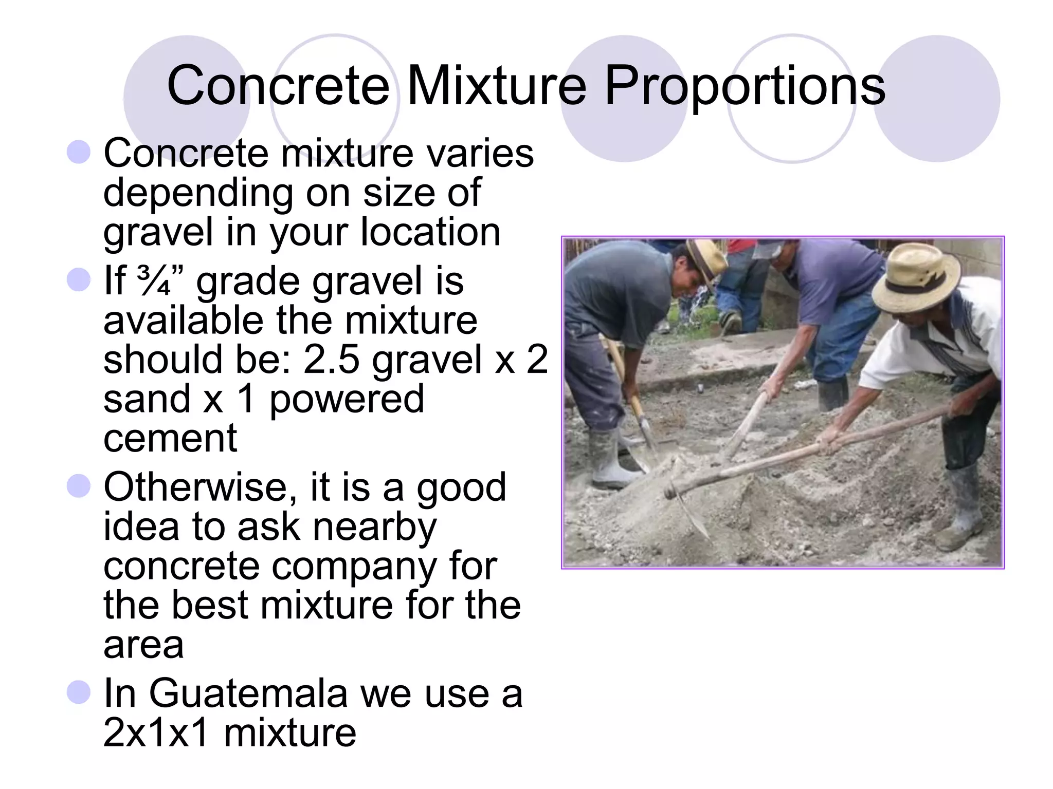 Concrete Mixture Proportions
 Concrete mixture varies
depending on size of
gravel in your location
 If ¾” grade gravel is
available the mixture
should be: 2.5 gravel x 2
sand x 1 powered
cement
 Otherwise, it is a good
idea to ask nearby
concrete company for
the best mixture for the
area
 In Guatemala we use a
2x1x1 mixture
 