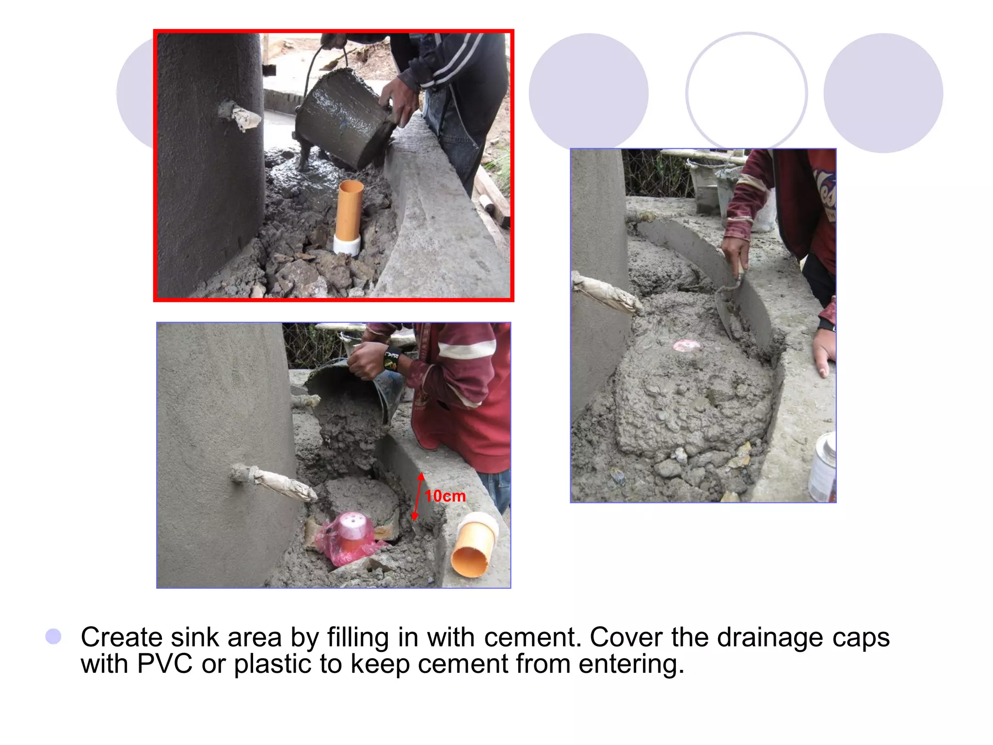  Create sink area by filling in with cement. Cover the drainage caps
with PVC or plastic to keep cement from entering.
10cm
 
