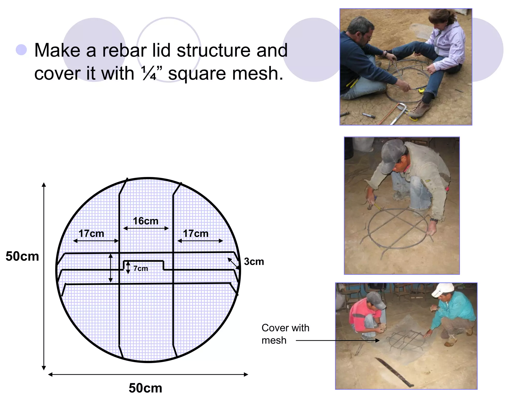  Make a rebar lid structure and
cover it with ¼” square mesh.
50cm
16cm
17cm
50cm
17cm
7cm
3cm
Cover with
mesh
 