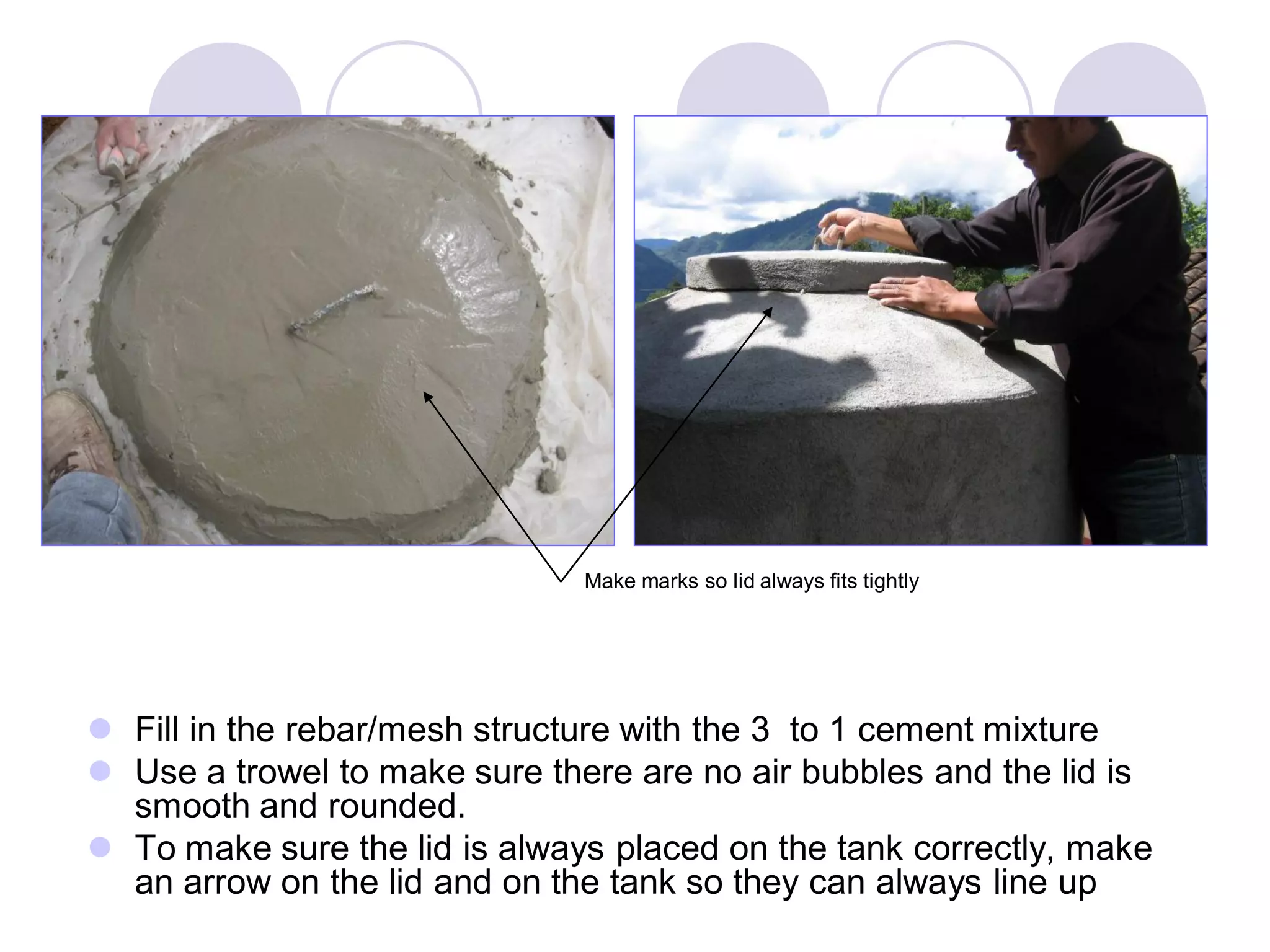  Fill in the rebar/mesh structure with the 3 to 1 cement mixture
 Use a trowel to make sure there are no air bubbles and the lid is
smooth and rounded.
 To make sure the lid is always placed on the tank correctly, make
an arrow on the lid and on the tank so they can always line up
Make marks so lid always fits tightly
 