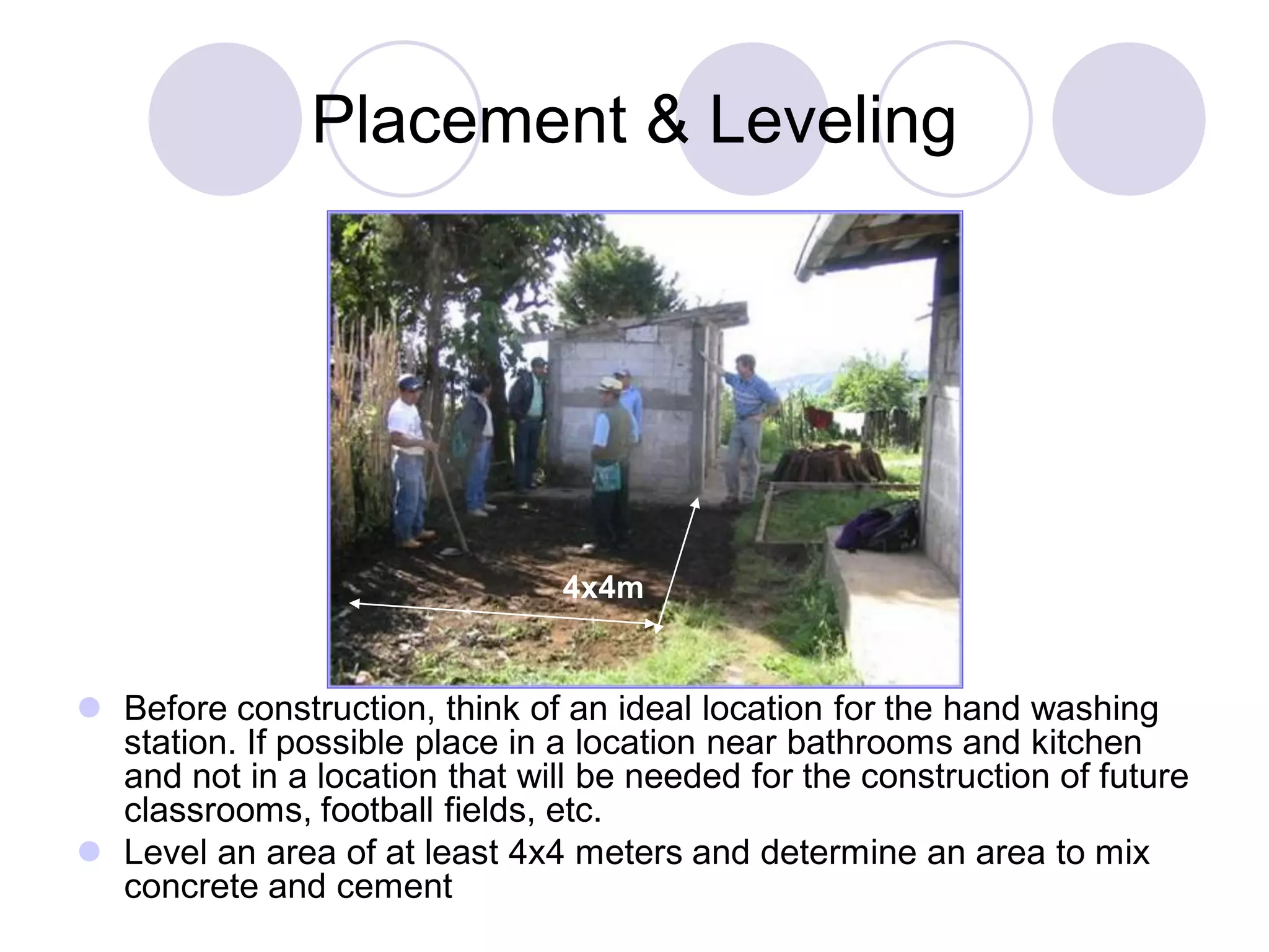 Placement & Leveling
 Before construction, think of an ideal location for the hand washing
station. If possible place in a location near bathrooms and kitchen
and not in a location that will be needed for the construction of future
classrooms, football fields, etc.
 Level an area of at least 4x4 meters and determine an area to mix
concrete and cement
4x4m
 