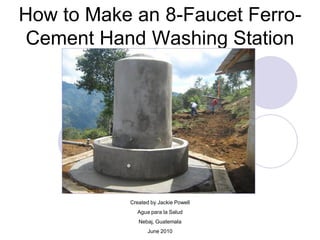 How to Make an 8-Faucet Ferro-
Cement Hand Washing Station
Created by Jackie Powell
Agua para la Salud
Nebaj, Guatemala
June 2010
 