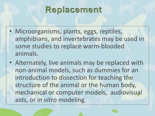 • Microorganisms, plants, eggs, reptiles,
amphibians, and invertebrates may be used in
some studies to replace warm-blooded
animals.
• Alternately, live animals may be replaced with
non-animal models, such as dummies for an
introduction to dissection for teaching the
structure of the animal or the human body,
mechanical or computer models, audiovisual
aids, or in vitro modeling.
 