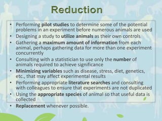 • Performing pilot studies to determine some of the potential
problems in an experiment before numerous animals are used
• Designing a study to utilize animals as their own controls
• Gathering a maximum amount of information from each
animal, perhaps gathering data for more than one experiment
concurrently
• Consulting with a statistician to use only the number of
animals required to achieve significance
• Minimizing variables such as disease, stress, diet, genetics,
etc., that may affect experimental results
• Performing appropriate literature searches and consulting
with colleagues to ensure that experiments are not duplicated
• Using the appropriate species of animal so that useful data is
collected
• Replacement whenever possible.
 