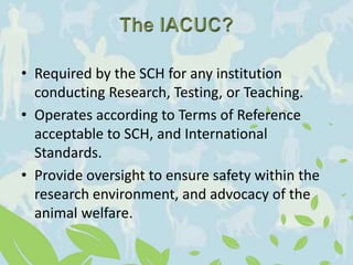 • Required by the SCH for any institution
conducting Research, Testing, or Teaching.
• Operates according to Terms of Reference
acceptable to SCH, and International
Standards.
• Provide oversight to ensure safety within the
research environment, and advocacy of the
animal welfare.
 