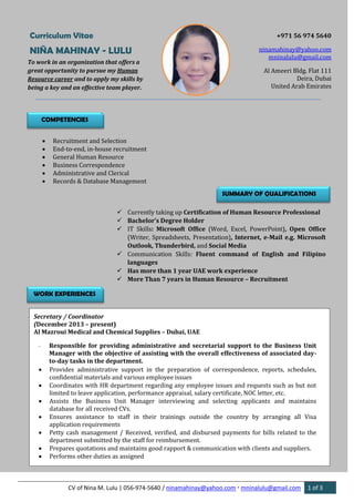 CV of Nina M. Lulu | 056-974-5640 / ninamahinay@yahoo.com  mninalulu@gmail.com 1 of 3
Curriculum Vitae
NIÑA MAHINAY - LULU
+971 56 974 5640
ninamahinay@yahoo.com
mninalulu@gmail.com
Al Ameeri Bldg. Flat 111
Deira, Dubai
United Arab Emirates
To work in an organization that offers a
great opportunity to pursue my Human
Resource career and to apply my skills by
being a key and an effective team player.
COMPETENCIES
 Recruitment and Selection
 End-to-end, in-house recruitment
 General Human Resource
 Business Correspondence
 Administrative and Clerical
 Records & Database Management
SUMMARY OF QUALIFICATIONS
 Currently taking up Certification of Human Resource Professional
 Bachelor’s Degree Holder
 IT Skills: Microsoft Office (Word, Excel, PowerPoint), Open Office
(Writer, Spreadsheets, Presentation), Internet, e-Mail e.g. Microsoft
Outlook, Thunderbird, and Social Media
 Communication Skills: Fluent command of English and Filipino
languages
 Has more than 1 year UAE work experience
 More Than 7 years in Human Resource – Recruitment
WORK EXPERIENCES
Secretary / Coordinator
(December 2013 – present)
Al Mazroui Medical and Chemical Supplies – Dubai, UAE
- Responsible for providing administrative and secretarial support to the Business Unit
Manager with the objective of assisting with the overall effectiveness of associated day-
to-day tasks in the department.
 Provides administrative support in the preparation of correspondence, reports, schedules,
confidential materials and various employee issues
 Coordinates with HR department regarding any employee issues and requests such as but not
limited to leave application, performance appraisal, salary certificate, NOC letter, etc.
 Assists the Business Unit Manager interviewing and selecting applicants and maintains
database for all received CVs.
 Ensures assistance to staff in their trainings outside the country by arranging all Visa
application requirements
 Petty cash management / Received, verified, and disbursed payments for bills related to the
department submitted by the staff for reimbursement.
 Prepares quotations and maintains good rapport & communication with clients and suppliers.
 Performs other duties as assigned
 