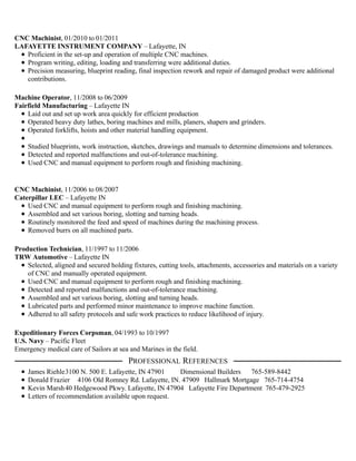 CNC Machinist, 01/2010 to 01/2011
LAFAYETTE INSTRUMENT COMPANY – Lafayette, IN
Proficient in the set-up and operation of multiple CNC machines.
Program writing, editing, loading and transferring were additional duties.
Precision measuring, blueprint reading, final inspection rework and repair of damaged product were additional
contributions.
Machine Operator, 11/2008 to 06/2009
Fairfield Manufacturing – Lafayette IN
Laid out and set up work area quickly for efficient production
Operated heavy duty lathes, boring machines and mills, planers, shapers and grinders.
Operated forklifts, hoists and other material handling equipment.
Studied blueprints, work instruction, sketches, drawings and manuals to determine dimensions and tolerances.
Detected and reported malfunctions and out-of-tolerance machining.
Used CNC and manual equipment to perform rough and finishing machining.
CNC Machinist, 11/2006 to 08/2007
Caterpillar LEC – Lafayette IN
Used CNC and manual equipment to perform rough and finishing machining.
Assembled and set various boring, slotting and turning heads.
Routinely monitored the feed and speed of machines during the machining process.
Removed burrs on all machined parts.
Production Technician, 11/1997 to 11/2006
TRW Automotive – Lafayette IN
Selected, aligned and secured holding fixtures, cutting tools, attachments, accessories and materials on a variety
of CNC and manually operated equipment.
Used CNC and manual equipment to perform rough and finishing machining.
Detected and reported malfunctions and out-of-tolerance machining.
Assembled and set various boring, slotting and turning heads.
Lubricated parts and performed minor maintenance to improve machine function.
Adhered to all safety protocols and safe work practices to reduce likelihood of injury.
Expeditionary Forces Corpsman, 04/1993 to 10/1997
U.S. Navy – Pacific Fleet
Emergency medical care of Sailors at sea and Marines in the field.
James Riehle3100 N. 500 E. Lafayette, IN 47901 Dimensional Builders 765-589-8442
Donald Frazier 4106 Old Romney Rd. Lafayette, IN. 47909 Hallmark Mortgage 765-714-4754
Kevin Marsh40 Hedgewood Pkwy. Lafayette, IN 47904 Lafayette Fire Department 765-479-2925
Letters of recommendation available upon request.
PROFESSIONAL REFERENCES
 
