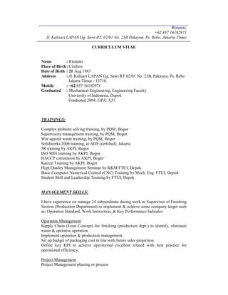 Ristanto,
+62 857 16192971
Jl. Kalisari LAPAN Gg. Sawi RT. 02/01 No. 23B Pekayon, Ps. Rebo, Jakarta Timur
CURRICULUM VITAE
Name : Ristanto
Place of Birth: Cirebon
Date of Birth : 21 Aug 1983
Address : Jl. Kalisari LAPAN Gg. Sawi RT 02/01 No. 23B, Pekayon, Ps. Rebo
Jakarta Timur - 13710
Mobile : +62 857 16192971
Graduated : Mechanical Engineering, Engineering Faculty
University of Indonesia, Depok
Graduated 2004, GPA: 3,51
TRAININGS:
Complex problem solving training, by PQM, Bogor
Supervisory management training, by PQM, Bogor
War against waste training, by PQM, Bogor
Solidworks 2008 training, at ADS (certified), Jakarta
5R training by AKPI, Bogor
ISO 9001 training by AKPI, Bogor
HACCP commision by AKPI, Bogor
Kaizen Training by AKPI, Bogor
High Quality Management Seminar by KKM FTUI, Depok
Basic Computer Numerical Control (CNC) Training by Mech. Eng. FTUI, Depok
Student Skill and Leadership Training by FTUI, Depok
MANAGEMENT SKILLS:
I have experience on manage 24 suboordinate during work as Supervisor of Finishing
Section (Production Department) to implement & achieve some company target such
as: Operation Standard, Work Instruction, & Key Performance Indicator
Operation Management
Supply Chain (Lean Concept) for finishing (production dept.) to identify, eliminate
waste & optimize operation.
Implement operation & production management.
Set up budget of packaging cost in line with future sales projection.
Define key KPI to achieve operational excellent related with best practice for
operational efficiency.
Project Management
Project Management phasing or process
 
