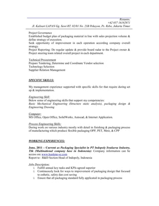 Ristanto,
+62 857 16192971
Jl. Kalisari LAPAN Gg. Sawi RT. 02/01 No. 23B Pekayon, Ps. Rebo, Jakarta Timur
Project Governance
Established budget plan of packaging material in line with sales projection volume &
define strategy of execution.
Seek opportunity of improvement in each operation according company overall
strategy.
Project Reporting: Do regular update & provide board radar to the Project owner &
Project steering team related overall project in each department.
Technical Procurement
Prepare Tendering, Determine and Coordinate Vendor selection
Technology Selection
Supplier Relation Management
SPECIFIC SKILLS:
My management experience supported with specific skills for that require during set
up & implementation.
Engineering Skill:
Below some of engineering skills that support my competencies:
Basic Mechanical Engineering (Structure static analysis), packaging design &
Engineering Drawing
Computer:
MS Office, Open Office, SolidWorks, Autocad, & Internet Application.
Process Engineering Skills:
During work on various industry mostly with detail in finishing & packaging process
of manufacturing which produce flexible packaging OPP, PET, Metz, & CPP
WORKING EXPERIENCES:
June, 2011 – Current as Packaging Specialist in PT Indopoly Swakarsa Industry,
Tbk (Multinational company base in Indonesia): Company information can be
access on: www.kunlene-sz.com
Report to : R&D Section Head of Indopoly, Indonesia
Jobs Description:
ü Fulfill annual key tasks and KPIs agreed superior
ü Continuously look for ways to improvement of packaging design that focused
to esthetic, safety dan cost saving
ü Ensure that all packaging standard fully applicated in packaging process
 