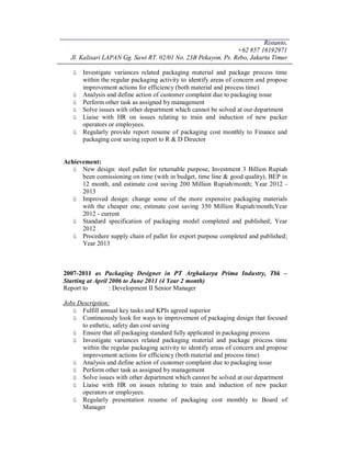 Ristanto,
+62 857 16192971
Jl. Kalisari LAPAN Gg. Sawi RT. 02/01 No. 23B Pekayon, Ps. Rebo, Jakarta Timur
ü Investigate variances related packaging material and package process time
within the regular packaging activity to identify areas of concern and propose
improvement actions for efficiency (both material and process time)
ü Analysis and define action of customer complaint due to packaging issue
ü Perform other task as assigned by management
ü Solve issues with other department which cannot be solved at our department
ü Liaise with HR on issues relating to train and induction of new packer
operators or employees.
ü Regularly provide report resume of packaging cost monthly to Finance and
packaging cost saving report to R & D Director
Achievement:
ü New design: steel pallet for returnable purpose, Investment 3 Billion Rupiah
been comissioning on time (with in budget, time line & good quality), BEP in
12 month, and estimate cost saving 200 Million Rupiah/month; Year 2012 -
2013
ü Improved design: change some of the more expensive packaging materials
with the cheaper one, estimate cost saving 350 Million Rupiah/month;Year
2012 - current
ü Standard specification of packaging model completed and published; Year
2012
ü Procedure supply chain of pallet for export purpose completed and published;
Year 2013
2007-2011 as Packaging Designer in PT Arghakarya Prima Industry, Tbk –
Starting at April 2006 to June 2011 (4 Year 2 month)
Report to : Development II Senior Manager
Jobs Description:
ü Fulfill annual key tasks and KPIs agreed superior
ü Continuously look for ways to improvement of packaging design that focused
to esthetic, safety dan cost saving
ü Ensure that all packaging standard fully applicated in packaging process
ü Investigate variances related packaging material and package process time
within the regular packaging activity to identify areas of concern and propose
improvement actions for efficiency (both material and process time)
ü Analysis and define action of customer complaint due to packaging issue
ü Perform other task as assigned by management
ü Solve issues with other department which cannot be solved at our department
ü Liaise with HR on issues relating to train and induction of new packer
operators or employees.
ü Regularly presentation resume of packaging cost monthly to Board of
Manager
 