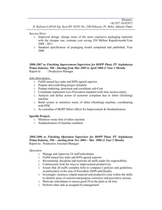 Ristanto,
+62 857 16192971
Jl. Kalisari LAPAN Gg. Sawi RT. 02/01 No. 23B Pekayon, Ps. Rebo, Jakarta Timur
Success Story:
ü Improved design: change some of the more expensive packaging materials
with the cheaper one, estimate cost saving 250 Million Rupiah/month;Year
2008 - 2011
ü Standard specification of packaging model completed and published; Year
2008
2006-2007 as Finishing Improvement Supervisor for BOPP Plant, PT Arghakarya
Prima Industry, Tbk - Starting from Mar 2005 to April 2006 (1 Year 1 Month)
Report to : Production Manager
Jobs Description :
ü Fulfill annual key tasks and KPIs agreed superior
ü Prepare and controlling project schedule
ü Prepare tendering, determine and coordinate sub-Cont
ü Coordinate implement Loss Prevention standard (with time motion study)
ü Analysis and define action of customer complaint due to slitter (finishing)
machine
ü Build system to minimize waste of slitter (finishing) machine, coordinating
with PPIC
ü As custodian of BOPP Slitter officer for Improvement & Standardization
Specific Project:
ü Minimize waste trim of slitter machine
ü Standardization of machine condition
2004-2006 as Finishing Operation Supervisor for BOPP Plant, PT Arghakarya
Prima Industry, Tbk – starting from Nov 2004 – Mar 2006 (1 Year 5 Month)
Report to: Production Assistant Manager
Operation
ü Manage and supervise 24 staff/subordinate
ü Fulfill annual key tasks and KPIs agreed superior
ü Recommend, discipline and motivate all staffs under his responsibility
ü Continuously look for ways to improvement productivity
ü Ensure that all staffs complies fully to company’s policies and guidelines,
in particularly in the area of Procedure (SOP) and Quality.
ü Investigate variances related material and productive time within the shifts
to identify areas of concern and propose corrective and preventive actions.
ü Motivate subordinate to ensure good 5S in the plant at all time
ü Perform other task as assigned by management
 