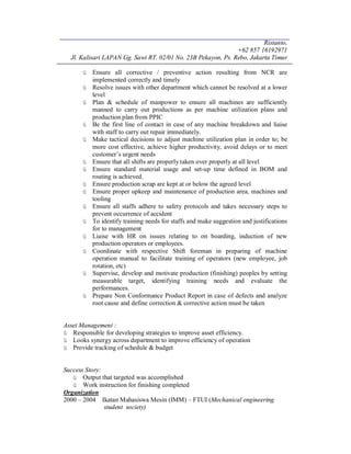 Ristanto,
+62 857 16192971
Jl. Kalisari LAPAN Gg. Sawi RT. 02/01 No. 23B Pekayon, Ps. Rebo, Jakarta Timur
ü Ensure all corrective / preventive action resulting from NCR are
implemented correctly and timely
ü Resolve issues with other department which cannot be resolved at a lower
level
ü Plan & schedule of manpower to ensure all machines are sufficiently
manned to carry out productions as per machine utilization plans and
production plan from PPIC
ü Be the first line of contact in case of any machine breakdown and liaise
with staff to carry out repair immediately.
ü Make tactical decisions to adjust machine utilization plan in order to; be
more cost effective, achieve higher productivity, avoid delays or to meet
customer’s urgent needs
ü Ensure that all shifts are properly taken over properly at all level
ü Ensure standard material usage and set-up time defined in BOM and
routing is achieved.
ü Ensure production scrap are kept at or below the agreed level
ü Ensure proper upkeep and maintenance of production area, machines and
tooling
ü Ensure all staffs adhere to safety protocols and takes necessary steps to
prevent occurrence of accident
ü To identify training needs for staffs and make suggestion and justifications
for to management
ü Liaise with HR on issues relating to on boarding, induction of new
production operators or employees.
ü Coordinate with respective Shift foreman in preparing of machine
operation manual to facilitate training of operators (new employee, job
rotation, etc)
ü Supervise, develop and motivate production (finishing) peoples by setting
measurable target, identifying training needs and evaluate the
performances.
ü Prepare Non Conformance Product Report in case of defects and analyze
root cause and define correction & corrective action must be taken
Asset Management :
ü Responsible for developing strategies to improve asset efficiency.
ü Looks synergy across department to improve efficiency of operation
ü Provide tracking of schedule & budget
Success Story:
ü Output that targeted was accomplished
ü Work instruction for finishing completed
Organization
2000 – 2004 Ikatan Mahasiswa Mesin (IMM) – FTUI (Mechanical engineering
student society)
 