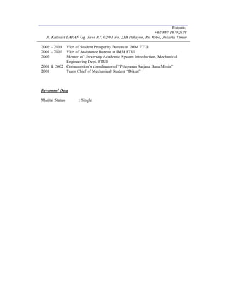 Ristanto,
+62 857 16192971
Jl. Kalisari LAPAN Gg. Sawi RT. 02/01 No. 23B Pekayon, Ps. Rebo, Jakarta Timur
2002 – 2003 Vice of Student Prosperity Bureau at IMM FTUI
2001 – 2002 Vice of Assistance Bureau at IMM FTUI
2002 Mentor of University Academic System Introduction, Mechanical
Engineering Dept. FTUI
2001 & 2002 Consumption’s coordinator of “Pelepasan Sarjana Baru Mesin”
2001 Team Chief of Mechanical Student “Diktat”
Personnel Data
Marital Status : Single
 