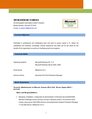 Current Objective
Technical Skills
Work Experience
MUHAMMAD NABEEL
5A 2/29 paposh nazimabad number 5 Karachi.
Mobile Number +92-334-7771918
E-mail: m.nabeel_89@hotmail.com
Interested in professional and challenging work and want to pursue career in IT, where my
capabilities and initiatives, knowledge, diverse experience and skills can be bet utilize for the
benefit of the organization as well as to facilitate growth and progress.
Operating Systems Microsoft Windows XP, 7, 8
Microsoft Windows Server 2003, 2008
Email Server MDaemon 9.0.1
Antivirus Server Symantec End Point Protection Manager
Network Administrator in Phoenix Armour (Pvt.) Ltd. (From August 2015 –
present)
Roles and Responsibilities:
• Managing, Installation, configuration & administration of Windows Servers2003/2008 ,
Maintain & Manage various services running in Windows servers Environment which
include, proxy server (ISA 2004) Antivirus server(Symantec Endpoint Protection Manager
11.0.6) Mail Server ( MDaemon 9.0.1).
1
 