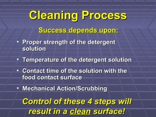 Cleaning ProcessCleaning Process
• Proper strength of the detergentProper strength of the detergent
solutionsolution
• Temperature of the detergent solutionTemperature of the detergent solution
• Contact time of the solution with theContact time of the solution with the
food contact surfacefood contact surface
• Mechanical Action/ScrubbingMechanical Action/Scrubbing
Success depends upon:Success depends upon:
Control of these 4 steps willControl of these 4 steps will
result in aresult in a cleanclean surface!surface!
 