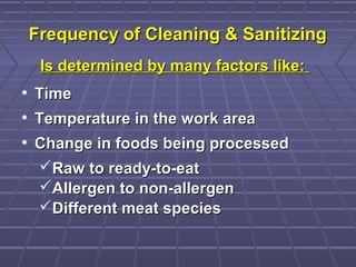 Frequency of Cleaning & SanitizingFrequency of Cleaning & Sanitizing
Is determined by many factors like:Is determined by many factors like:
• TimeTime
• Temperature in the work areaTemperature in the work area
• Change in foods being processedChange in foods being processed
Raw to ready-to-eatRaw to ready-to-eat
Allergen to non-allergenAllergen to non-allergen
Different meat speciesDifferent meat species
 