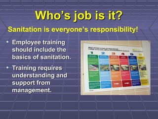 Who’s job is it?Who’s job is it?
• Employee trainingEmployee training
should include theshould include the
basics of sanitation.basics of sanitation.
• Training requiresTraining requires
understanding andunderstanding and
support fromsupport from
management.management.
Sanitation is everyone’s responsibility!
 
