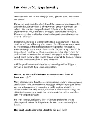 Interview on Mortgage Investing
___________________________________________
Other considerations include mortgage fraud, appraisal fraud, and interest
rate moves.
If someone was invested in a fund, I would be concerned about geographic
concentration, concentration to a borrower or a group of borrowers, the
default ratio, how the manager dealt with defaults, what the manager’s
experience was, fees, if the fund is leveraged, and what that leverage is.
If the mortgage is a syndication, who the other participating investors are
would be of interest.
If the mortgage was on a commercial building, a consideration of building
condition and rent roll among other standard due diligence measures would
be recommended. If the mortgage is for development or construction, I
would encourage investors to evaluate whether they are being rewarded for
the additional risks they are taking in comparison to the rate of return they
could achieve by investing in a residential mortgage or pool of mortgages.
Also, I would encourage the investor to do a review of the developer’s track
record and the fees associated with the investment.
AAREA provides commercial real estate consulting and due diligence
services to assist with these issues among others.
How do these risks differ from the more conventional forms of
investment risks?
Many of the risks and due diligence procedures are similar when considering
other types of funds or investments. Mortgages are typically illiquid, so this
can be a unique concern if comparing to public equities. Volatility is
smoothed in the real estate market, which can in some cases encourage less
diligent risk management, particularly when markets are rising as we have
seen over the past few years.
For some families, particularly those with multi generational wealth
planning requirements, the illiquidity of the asset class can actually be a
benefit.
How much should an investor allocate to this asset class?
 