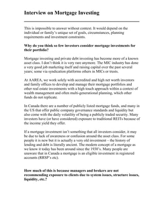 Interview on Mortgage Investing
___________________________________________
This is impossible to answer without context. It would depend on the
individual or family’s unique set of goals, circumstances, planning
requirements and investment constraints.
Why do you think so few investors consider mortgage investments for
their portfolio?
Mortgage investing and private debt investing has become more of a known
asset class. I don’t think it is very rare anymore. The MIC industry has done
a very good job marketing itself and raising capital over the past several
years; some via syndication platforms others in MICs or trusts.
At AAREA, we work solely with accredited and high net worth investors
and family offices to develop and manage their mortgage portfolios and
other real estate investments with a high touch approach within a context of
wealth management and often multi-generational planning, which other
funds do not replicate.
In Canada there are a number of publicly listed mortgage funds, and many in
the US that offer public company governance standards and liquidity but
also come with the daily volatility of being a publicly traded security. Many
investors have (or have considered) exposure to traditional REITs because of
the income yield they offer.
If a mortgage investment isn’t something that all investors consider, it may
be due to lack of awareness or confusion around the asset class. For some
people it is new but it is actually a very old investment – the history of
lending and debt is literally ancient. The modern concept of a mortgage as
we know it today has been around since the 1930’s. Many people are
unaware that in Canada a mortgage is an eligible investment in registered
accounts (RRSP’s etc).
How much of this is because managers and brokers are not
recommending exposure to clients due to system issues, structure issues,
liquidity, etc.?
 