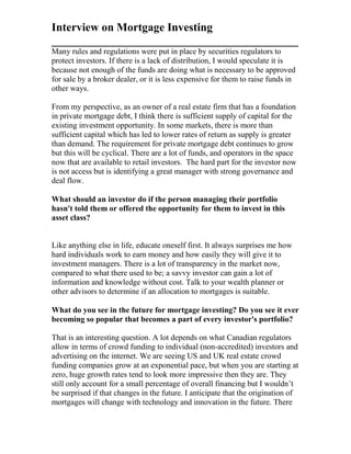 Interview on Mortgage Investing
___________________________________________
Many rules and regulations were put in place by securities regulators to
protect investors. If there is a lack of distribution, I would speculate it is
because not enough of the funds are doing what is necessary to be approved
for sale by a broker dealer, or it is less expensive for them to raise funds in
other ways.
From my perspective, as an owner of a real estate firm that has a foundation
in private mortgage debt, I think there is sufficient supply of capital for the
existing investment opportunity. In some markets, there is more than
sufficient capital which has led to lower rates of return as supply is greater
than demand. The requirement for private mortgage debt continues to grow
but this will be cyclical. There are a lot of funds, and operators in the space
now that are available to retail investors. The hard part for the investor now
is not access but is identifying a great manager with strong governance and
deal flow.
What should an investor do if the person managing their portfolio
hasn't told them or offered the opportunity for them to invest in this
asset class?
Like anything else in life, educate oneself first. It always surprises me how
hard individuals work to earn money and how easily they will give it to
investment managers. There is a lot of transparency in the market now,
compared to what there used to be; a savvy investor can gain a lot of
information and knowledge without cost. Talk to your wealth planner or
other advisors to determine if an allocation to mortgages is suitable.
What do you see in the future for mortgage investing? Do you see it ever
becoming so popular that becomes a part of every investor's portfolio?
That is an interesting question. A lot depends on what Canadian regulators
allow in terms of crowd funding to individual (non-accredited) investors and
advertising on the internet. We are seeing US and UK real estate crowd
funding companies grow at an exponential pace, but when you are starting at
zero, huge growth rates tend to look more impressive then they are. They
still only account for a small percentage of overall financing but I wouldn’t
be surprised if that changes in the future. I anticipate that the origination of
mortgages will change with technology and innovation in the future. There
 