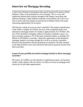 Interview on Mortgage Investing
___________________________________________
is still a lot of friction in the process that can be removed. So access will be
different. There is the potential for a lot of change. This is a very old,
traditional industry that could be disrupted with change, innovation and
different thinking. I think different methods of ownership will evolve over
time as more and more people are priced out of markets which will create
interesting opportunities for investors.
Will this be a staple of every investor’s portfolio? The market capitalization
of the TMX is roughly $2 Trillion, the size of the residential prime (non
alternative) mortgage market in Canada is approximately $1.4 Trillion. The
size of the alternative mortgage market in Canada is anybody’s guess, we
have estimates ranging 1-3% of the total residential market, or perhaps $15
Billion to $50 Billion. Currently, I think this opportunity in the alternative
mortgage market is not large enough for it to be in everyone’s portfolio.
However the demand for income producing investments will only continue
as the baby boomers move into retirement and need to generate income from
their asset base.
Is part of your portfolio invested in mortgage backed or direct mortgage
securities?
Of course! At AAREA our first priority is capital preservation, our business
model is fully aligned with our clients; we often co-invest in mortgages and
always do in real estate opportunities.
 