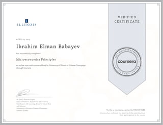 APRIL 03, 2013
Ibrahim Elman Babayev
Microeconomics Principles
an online non-credit course offered by University of Illinois at Urbana-Champaign
through Coursera
has successfully completed
Dr. José J. Vázquez-Cognet
Clinical Professor, Department of Economics
Coordinator of E-Learning, School of Liberal Arts
and Sciences
University of Illinois at Urbana-Champaign
Urbana, IL 61801 Verify at coursera.org/verify/ H9U3GP4GBG
Coursera has confirmed the identity of this individual and
their participation in the course.
 