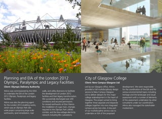 Atkins was commissioned by the ODA
to undertake the EIA of the London
2012 Olympic, Paralympic and legacy
facilities.
Atkins was also the planning agent
for the London 2012 enabling works,
which was an Olympic Park site-
wide project comprising large scale
earthworks, land remediation, river
walls, and utility diversions to facilitate
the development of London 2012
facilities and their legacy transformation.
We successfully discharged over 200
conditions and secured permissions
for revised earthworks at Eton Manor,
the installation of a gas main, changes
required to the Olympic Park utilities
corridor, and the low-voltage electricity
network including 80+ substations.
Led by our Glasgow office, Atkins
provided a full multidisciplinary design
service to New Campus Glasgow
Ltd to deliver designs for this major
college redevelopment in the heart of
Glasgow. The project aimed to bring
together three separate and disparate
colleges together into one integrated
campus across two sites. A key part
of our multidiscipline service was to
undertake an EIA of the proposed
development. We were responsible
for the coordination of the EIA and for
various environmental topics including
heritage and the landscape and visual
assessment with a number of elements
of the assessment undertaken by other
consultants under our coordination.
Atkins also managed the stakeholder
involvement.
City of Glasgow College
Client: New Campus Glasgow Ltd
Planning and EIA of the London 2012
Olympic, Paralympic and Legacy Facilities
Client: Olympic Delivery Authority
 