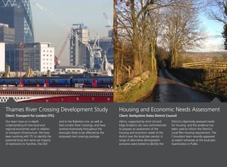 Our team have an in-depth
understanding of how local and
regional economies work in relation
to transport infrastructure. We have
been working with TfL to identify the
potential long term land use impacts
of extensions to Tramlink, the DLR
and to the Bakerloo Line, as well as
East London River crossings, and have
worked extensively throughout the
boroughs likely to be affected by the
proposed river crossings package
Atkins, supported by Arc4 Ltd and
Edge Analytics Ltd, was commissioned
to prepare an assessment of the
housing and economic needs of the
district over the local plan period. A
range of alternative demographic
scenarios were tested to identify the
District’s objectively assessed needs
for housing, and this evidence has
been used to inform the District’s
Local Plan housing requirement. The
Consultant team recently appeared
as expert witnesses at the local plan
Examination in Public.
Thames River Crossing Development Study
Client: Transport for London (TfL)
Housing and Economic Needs Assessment
Client: Derbyshire Dales District Council
 