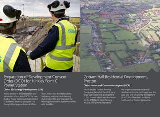 Atkins assisted in the preparation and
submission of successful DCOs for new
Nuclear Power Stations at Hinkley Point
in Somerset. Working alongside EDF
Energy’s Planning and External Affairs
Team, Atkins had the responsibility
for liaising with the Local Planning
Authorities (LPAs) and managed the
Planning Performance Agreement (PPA)
with the LPAs.
Preparation of Development Consent
Order (DCO) for Hinkley Point C
Power Station
Client: EDF Energy Development (EDF) Atkins secured Outline Planning
Consent on behalf of the HCA for a
large scale residential development
(1,100 homes) which was shortlisted
for the RTPI North West Planning
Awards. The scheme represents
the largest consented residential
development in the north-west over the
past year and will see the development
of a 52.5ha Greenfield site to the
north-west of Preston, Lancashire.
Cottam Hall Residential Development,
Preston
Client: Homes and Communities Agency (HCA)
 