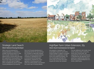 Atkins was commissioned by a
housing developer to undertake a
strategic housing land search to help
them consider whether there are
opportunities to acquire land with long
term potential for housing delivery. The
focus of the study was on two search
areas in the south east of England.
Atkins considered the case for strategic
housing development by reviewing
how much housing development is
already planned for the area and how
this compares to objectively assessed
needs for housing; assessed potential
constraints on development (such
as environmental and landscape
designations); assessed the current
approach to housing growth and
where this will be located; and assessed
the current rate of housing delivery.
We prepared a masterplan, EIA,
Sustainability Statement and Outline
Energy Strategy to support a successful
outline planning application for 800
homes and supporting facilities. The
site is located approximately 2km
north of Ely City Centre with views
towards the historic Ely Cathedral.
The new settlement will include a local
centre, primary school, community
centre and a country park. We
supported the Church Commissioners
in extending the site allocation and in
preparing a supplementary planning
document to guide development of a
further 2,000 homes.
Highflyer Farm Urban Extension, Ely
Client: Church Commissioners for England
Strategic Land Search
Client: National Housing Developer
 