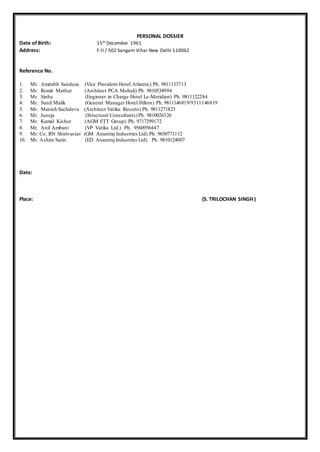 PERSONAL DOSSIER
Date of Birth: 15th December 1961
Address: F-II / 502 Sangam Vihar New Delhi 110062
Reference No.
1. Mr. Amitabh Sanduza (Vice President Hotel Atlantic) Ph. 9811133713
2. Mr. Romit Mathur (Architect PCA Mohali) Ph. 9810534994
3. Mr. Sinha (Engineer in Charge Hotel Le-Meridien) Ph. 9811122284
4. Mr. Sunil Malik (General Manager Hotel Hilton) Ph. 9811146819/9311146819
5. Mr. Manish Sachdeva (Architect Vatika Resorts) Ph. 9811271823
6. Mr. Juneja (Structural Consultants)Ph. 9810026326
7. Mr. Kamal Kishor (AGM ETT Group) Ph. 9717299172
8. Mr. Anil Ambani (VP Vatika Ltd.) Ph. 9560956447
9. Mr. Co. RN Shirivastav (GM Anantraj Industries Ltd) Ph. 9650771112
10. Mr. Ashim Sarin (ED Anantraj Industries Ltd) Ph. 9810124007
Date:
Place: (S. TRILOCHAN SINGH )
 