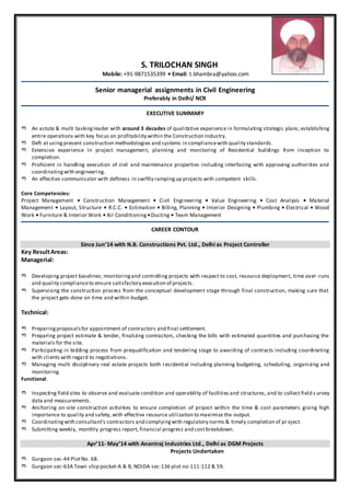 S. TRILOCHAN SINGH
Mobile: +91-9871535399 • Email: t.bhambra@yahoo.com
Senior managerial assignments in Civil Engineering
Preferably in Delhi/ NCR
EXECUTIVE SUMMARY
 An astute & multi taskingleader with around 3 decades of qualitative experience in formulating strategic plans; establishing
entire operations with key focus on profitability within the Construction Industry.
 Deft at usingpresent construction methodologies and systems in compliancewith quality standards.
 Extensive experience in project management, planning and monitoring of Residential buildings from inception to
completion.
 Proficient in handling execution of civil and maintenance properties including interfacing with approving authorities and
coordinatingwith engineering.
 An effective communicator with deftness in swiftly rampingup projects with competent skills.
Core Competencies:
Project Management • Construction Management • Civil Engineering • Value Engineering • Cost Analysis • Material
Management • Layout, Structure • R.C.C. • Estimation • Billing, Planning • Interior Designing • Plumbing • Electrical • Wood
Work • Furniture & Interior Work • Air Conditioning •Ducting • Team Management
CAREER CONTOUR
Since Jun’14 with N.B. Constructions Pvt. Ltd., Delhi as Project Controller
Key ResultAreas:
Managerial:
 Developing project baselines; monitoringand controlling projects with respect to cost, resource deployment, time over -runs
and quality complianceto ensure satisfactory execution of projects.
 Supervising the construction process from the conceptual development stage through final construction, making sure that
the project gets done on time and within budget.
Technical:
 Preparingproposalsfor appointment of contractors and final settlement.
 Preparing project estimate & tender, finalizing contractors, checking the bills with estimated quantities and purchasing the
materials for the site.
 Participating in bidding process from prequalification and tendering stage to awarding of contracts including coordinating
with clients with regard to negotiations.
 Managing multi disciplinary real estate projects both residential including planning budgeting, scheduling, organizing and
monitoring.
Functional:
 Inspecting field sites to observe and evaluate condition and operability of facilities and structures, and to collect field s urvey
data and measurements.
 Anchoring on-site construction activities to ensure completion of project within the time & cost parameters giving high
importance to quality and safety, with effective resource utilization to maximize the output.
 Coordinatingwith consultant’s contractors and complyingwith regulatory norms & timely completion of pr oject.
 Submitting weekly, monthly progress report, financial progress and costbreakdown.
Apr’11- May’14 with Anantraj Industries Ltd., Delhi as DGM Projects
Projects Undertaken
 Gurgaon sec-44 PlotNo. 68.
 Gurgaon sec-63A Town ship pocket-A & B, NOIDA sec-136 plot no-111-112 & 59.
 