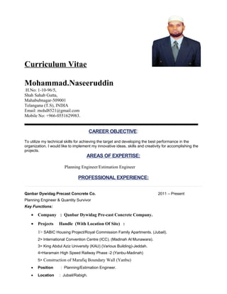 Curriculum Vitae
Mohammad.Naseeruddin
H.No: 1-10-96/5,
Shah Sahab Gutta,
Mahabubnagar-509001
Telangana (T.S), INDIA
Email: mohd8521@gmail.com
Mobile No: +966-551629983.
CAREER OBJECTIVE:
To utilize my technical skills for achieving the target and developing the best performance in the
organization. I would like to implement my innovative ideas, skills and creativity for
accomplishing the projects.
AREAS OF EXPERTISE:
Planning Engineer/Estimation Engineer
PROFESSIONAL EXPERIENCE:
Qanbar Dywidag Precast Concrete Co. 2011 – Present
Planning Engineer & Estimation Engineer
Key Functions:
• Company : Qanbar Dywidag Pre-cast Concrete Company.
• Projects Handle (With Location Of Site) :
1> SABIC Housing Project/Royal Commission Family Apartments. (Jubail).
2> International Convention Centre (ICC). (Madinah Al Munawara).
3> King Abdul Aziz University (KAU) (Various Building)-Jeddah.
4>Haramain High Speed Railway Phase -2 (Yanbu-Madinah)
5> Construction of Marafiq Boundary Wall (Yanbu)
• Position : Planning/Estimation Engineer.
• Location : Jubail/Rabigh.
 